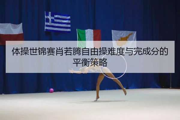 体操世锦赛肖若腾自由操难度与完成分的平衡策略