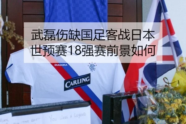 武磊伤缺国足客战日本 世预赛18强赛前景如何