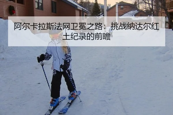 阿尔卡拉斯法网卫冕之路：挑战纳达尔红土纪录的前瞻