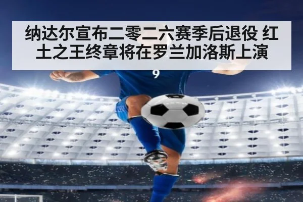 纳达尔宣布二零二六赛季后退役 红土之王终章将在罗兰加洛斯上演